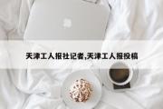 天津工人报社记者,天津工人报投稿