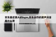 京东最近很火的bgm,京东创作的原声抖音是什么歌