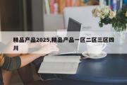 精品产品2025,精品产品一区二区三区四川
