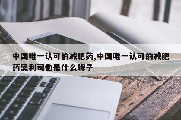 中国唯一认可的减肥药,中国唯一认可的减肥药奥利司他是什么牌子