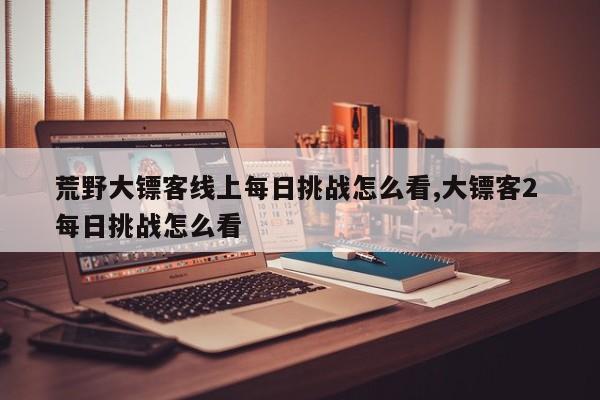 荒野大镖客线上每日挑战怎么看,大镖客2 每日挑战怎么看